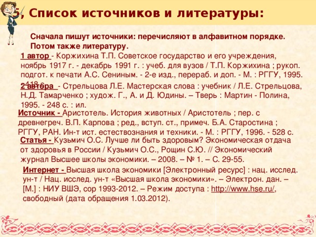 5, Список источников и литературы: Сначала пишут источники: перечисляют в алфавитном порядке. Потом также литературу. 1 автор - Коржихина Т.П. Советское государство и его учреждения, ноябрь 1917 г. - декабрь 1991 г. : учеб. для вузов / Т.П. Коржихина ; рукоп. подгот. к печати А.С. Сениным. - 2-е изд., перераб. и доп. - М. : РГГУ, 1995. - 418 с. 2 автора - Стрельцова Л.Е. Мастерская слова : учебник / Л.Е. Стрельцова, Н.Д. Тамарченко ; худож. Г., А. и Д. Юдины. – Тверь : Мартин - Полина, 1995. - 248 с. : ил. Источник - Аристотель. История животных / Аристотель ; пер. с древнегреч. В.П. Карпова ; ред., вступ. ст., примеч. Б.А. Старостина ; РГГУ, РАН. Ин-т ист. естествознания и техники. - М. : РГГУ, 1996. - 528 с. Статья - Кузьмич О.С. Лучше ли быть здоровым? Экономическая отдача от здоровья в России / Кузьмич О.С., Рощин С.Ю. // Экономический журнал Высшее школы экономики. – 2008. – № 1. – С. 29-55. Интернет - Высшая школа экономики [Электронный ресурс] : нац. исслед. ун-т / Нац. исслед. ун-т «Высшая школа экономики». – Электрон. дан. – [М.] : НИУ ВШЭ, cop 1993-2012. – Режим доступа : http://www.hse.ru/ , свободный (дата обращения 1.03.2012).