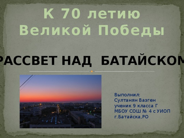 К 70 летию Великой Победы Рассвет над Батайском Выполнил: Султанян Вазген ученик 9 класса Г МБОУ СОШ № 4 с УИОП г.Батайска,РО