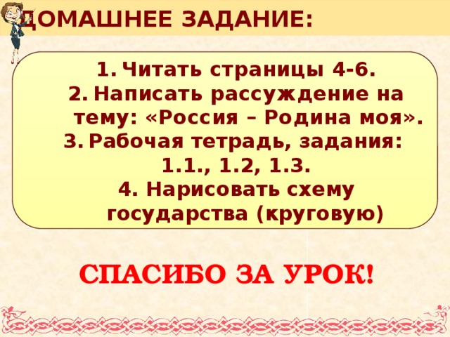 ДОМАШНЕЕ ЗАДАНИЕ: Читать страницы 4-6. Написать рассуждение на тему: «Россия – Родина моя». Рабочая тетрадь, задания: Читать страницы 4-6. Написать рассуждение на тему: «Россия – Родина моя». Рабочая тетрадь, задания: 1.1., 1.2, 1.3. 4. Нарисовать схему государства (круговую) СПАСИБО ЗА УРОК!