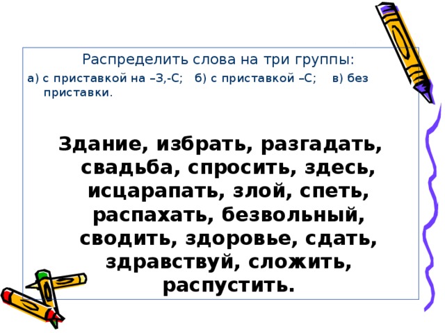 Распределить слова на три группы: а) с приставкой на –З,-С; б) с приставкой –С; в) без приставки. Здание, избрать, разгадать, свадьба, спросить, здесь, исцарапать, злой, спеть, распахать, безвольный, сводить, здоровье, сдать, здравствуй, сложить, распустить.