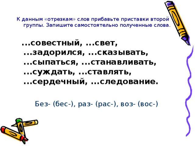 К данным «отрезкам» слов прибавьте приставки второй группы. Запишите самостоятельно полученные слова.   ...совестный, ...свет, ...задорился, ...сказывать, ...сыпаться, ...станавливать, ...суждать, ...ставлять, ...сердечный, ...следование. Без- (бес-), раз- (рас-), воз- (вос-)