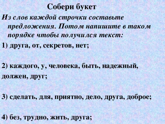 Собери букет Из слов каждой строчки составьте предложения. Потом напишите в таком порядке чтобы получился текст: 1) друга, от, секретов, нет;  2) каждого, у, человека, быть, надежный, должен, друг;  3) сделать, для, приятно, дело, друга, доброе;  4) без, трудно, жить, друга;