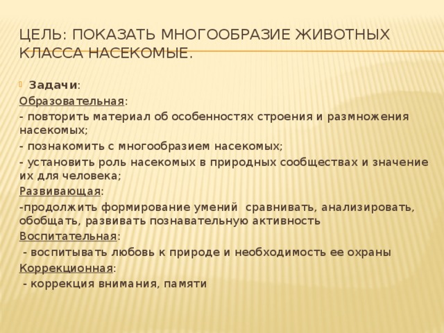 Цель: показать многообразие животных класса Насекомые. Задачи : Образовательная : - повторить материал об особенностях строения и размножения насекомых; - познакомить с многообразием насекомых; - установить роль насекомых в природных сообществах и значение их для человека; Развивающая : -продолжить формирование умений сравнивать, анализировать, обобщать, развивать познавательную активность Воспитательная :  - воспитывать любовь к природе и необходимость ее охраны Коррекционная :  - коррекция внимания, памяти