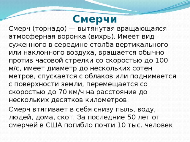 Смерчи Смерч (торнадо) — вытянутая вращающаяся атмосферная воронка (вихрь). Имеет вид суженного в середине столба вертикального или наклонного воздуха, вращается обычно против часовой стрелки со скоростью до 100 м/с, имеет диаметр до нескольких сотен метров, спускается с облаков или поднимается с поверхности земли, перемещается со скоростью до 70 км/ч на расстояние до нескольких десятков километров. Смерч втягивает в себя снизу пыль, воду, людей, дома, скот. За последние 50 лет от смерчей в США погибло почти 10 тыс. человек