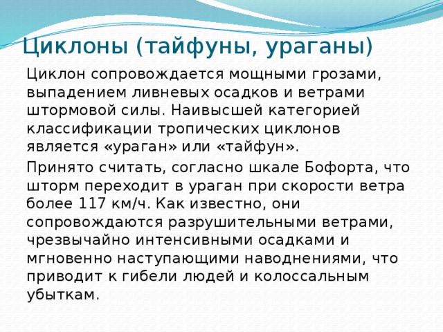 Циклоны (тайфуны, ураганы) Циклон сопровождается мощными грозами, выпадением ливневых осадков и ветрами штормовой силы. Наивысшей категорией классификации тропических циклонов является «ураган» или «тайфун». Принято считать, согласно шкале Бофорта, что шторм переходит в ураган при скорости ветра более 117 км/ч. Как известно, они сопровождаются разрушительными ветрами, чрезвычайно интенсивными осадками и мгновенно наступающими наводнениями, что приводит к гибели людей и колоссальным убыткам.