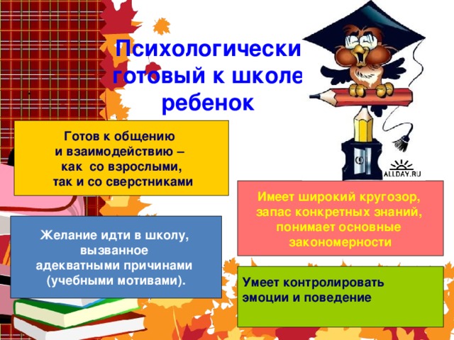 Психологически готовый к школе ребенок .     Готов к общению и взаимодействию – как со взрослыми,  так и со сверстниками Имеет широкий кругозор, запас конкретных знаний, понимает основные закономерности Желание идти в школу, вызванное адекватными причинами (учебными мотивами). Умеет контролировать эмоции и поведение