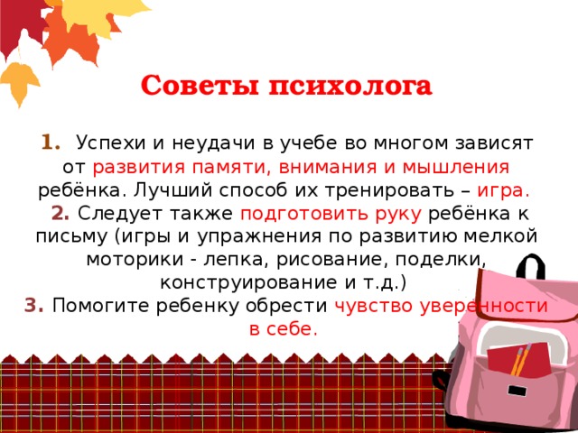 Советы психолога    1. Успехи и неудачи в учебе во многом зависят  от развития памяти, внимания и мышления ребёнка. Лучший способ их тренировать – игра.   2. Следует также подготовить руку ребёнка к письму (игры и упражнения по развитию мелкой  моторики - лепка, рисование, поделки, конструирование и т.д.)  3. Помогите ребенку обрести чувство уверенности в себе.