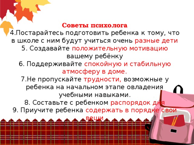 Советы психолога  4.Постарайтесь подготовить ребенка к  тому, что в школе с ним будут учиться очень разные дети  5. Создавайте положительную мотивацию вашему ребёнку  6. Поддерживайте спокойную и стабильную  атмосферу в доме.  7.Не пропускайте трудности, возможные у ребенка на начальном этапе овладения  учебными навыками.  8. Составьте с ребенком распорядок дня  9. Приучите ребенка содержать в порядке свои вещи