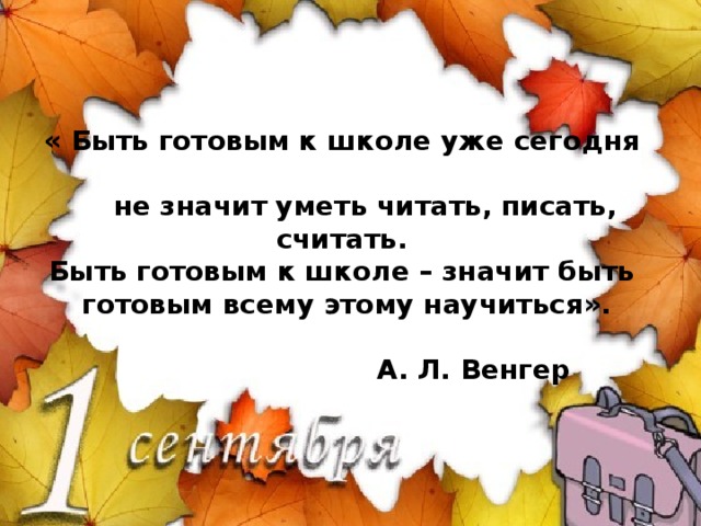 « Быть готовым к школе уже сегодня  не значит уметь читать, писать, считать.  Быть готовым к школе – значит быть  готовым всему этому научиться».   А. Л. Венгер