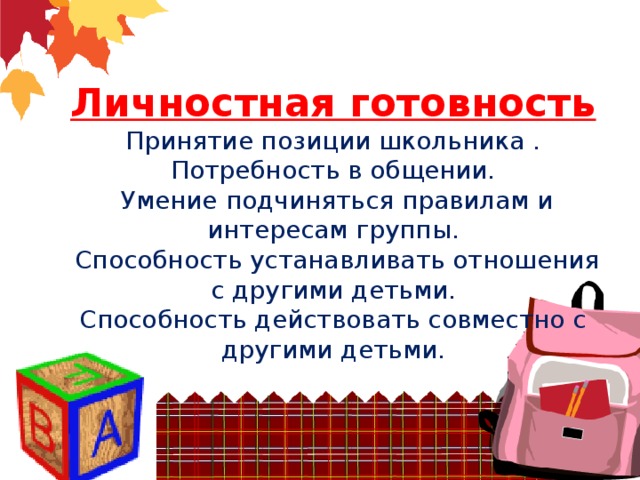 Личностная готовность  Принятие позиции школьника .  Потребность в общении.  Умение подчиняться правилам и интересам группы.  Способность устанавливать отношения с другими детьми.  Способность действовать совместно с другими детьми.