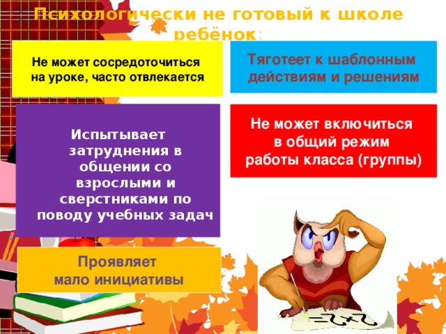 Психологически не готовый к школе ребёнок : Тяготеет к шаблонным действиям и решениям Не может сосредоточиться на уроке, часто отвлекается Не может включиться в общий режим работы класса (группы)    Испытывает затруднения в общении со взрослыми и сверстниками по поводу учебных задач  Проявляет мало инициативы