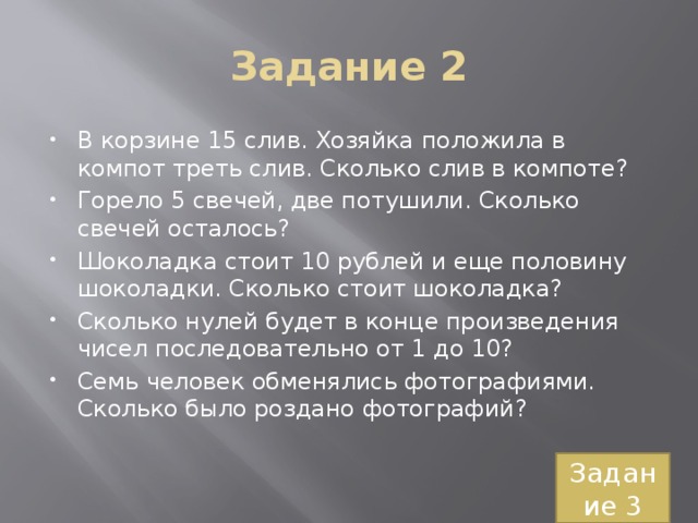 Задание 2 В корзине 15 слив. Хозяйка положила в компот треть слив. Сколько слив в компоте? Горело 5 свечей, две потушили. Сколько свечей осталось? Шоколадка стоит 10 рублей и еще половину шоколадки. Сколько стоит шоколадка? Сколько нулей будет в конце произведения чисел последовательно от 1 до 10? Семь человек обменялись фотографиями. Сколько было роздано фотографий? Задание 3