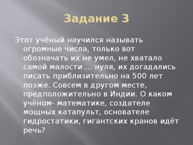 Задание 3 Этот учёный научился называть огромные числа, только вот обозначать их не умел, не хватало самой малости … нуля, их догадались писать приблизительно на 500 лет позже. Совсем в другом месте, предположительно в Индии. О каком учёном- математике, создателе мощных катапульт, основателе гидростатики, гигантских кранов идёт речь? Ответ: Пифагор