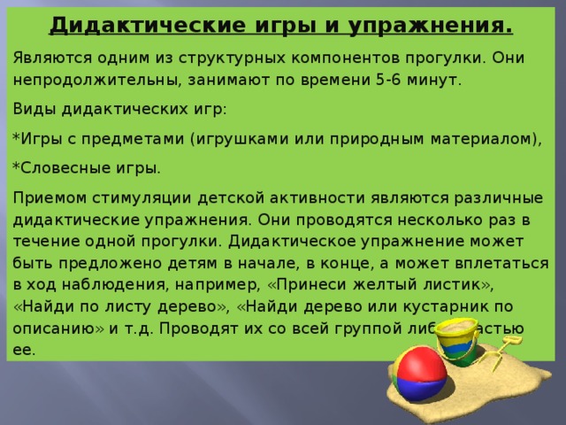 Дидактические игры и упражнения. Являются одним из структурных компонентов прогулки. Они непродолжительны, занимают по времени 5-6 минут. Виды дидактических игр: *Игры с предметами (игрушками или природным материалом), *Словесные игры. Приемом стимуляции детской активности являются различные дидактические упражнения. Они проводятся несколько раз в течение одной прогулки. Дидактическое упражнение может быть предложено детям в начале, в конце, а может вплетаться в ход наблюдения, например, «Принеси желтый листик», «Найди по листу дерево», «Найди дерево или кустарник по описанию» и т.д. Проводят их со всей группой либо с частью ее.