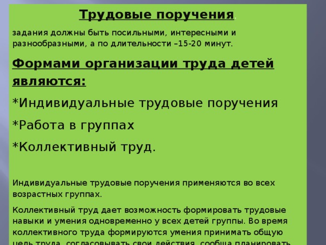 Трудовые поручения . задания должны быть посильными, интересными и разнообразными, а по длительности –15-20 минут. Формами организации труда детей являются: *Индивидуальные трудовые поручения *Работа в группах *Коллективный труд. Индивидуальные трудовые поручения применяются во всех возрастных группах. Коллективный труд дает возможность формировать трудовые навыки и умения одновременно у всех детей группы. Во время коллективного труда формируются умения принимать общую цель труда, согласовывать свои действия, сообща планировать работу.