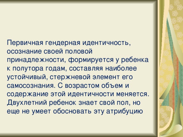 Первичная гендерная идентичность, осознание своей половой принадлежности, формируется у ребенка к полутора годам, составляя наиболее устойчивый, стержневой элемент его самосознания. С возрастом объем и содержание этой идентичности меняется. Двухлетний ребенок знает свой пол, но еще не умеет обосновать эту атрибуцию