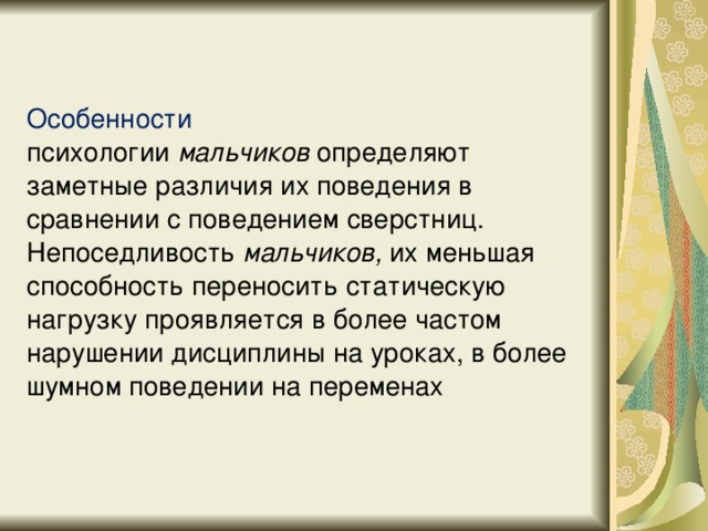 Особенности психологии  мальчиков  определяют заметные различия их поведения в сравнении с поведением сверстниц. Непоседливость  мальчиков, их меньшая способность переносить статическую нагрузку проявляется в более частом нарушении дисциплины на уроках, в более шумном поведении на переменах