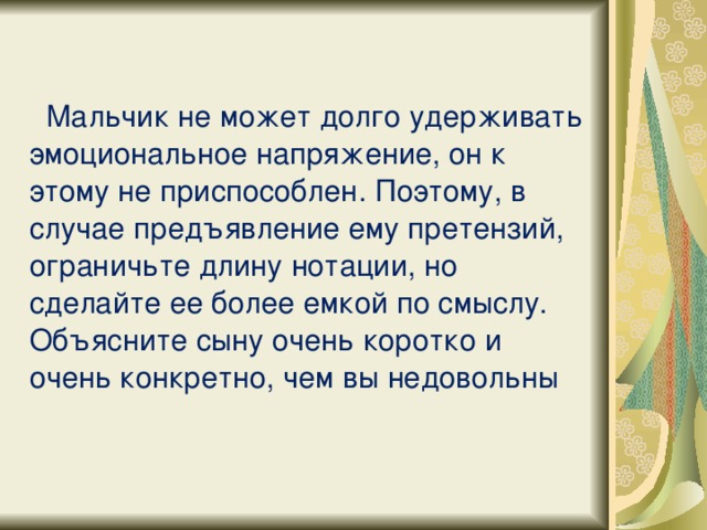    Мальчик не может долго удерживать эмоциональное напряжение, он к этому не приспособлен. Поэтому, в случае предъявление ему претензий, ограничьте длину нотации, но сделайте ее более емкой по смыслу. Объясните сыну очень коротко и очень конкретно, чем вы недовольны