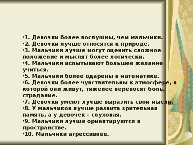 1. Девочки более послушны, чем мальчики. 2. Девочки лучше относятся к природе. 3. Мальчики лучше могут оценить сложное положение и мыслят более логически. 4. Мальчики испытывают большее желание учиться. 5. Мальчики более одарены в математике. 6. Девочки более чувствительны к атмосфере, в которой они живут, тяжелее переносят боль, страдание. 7. Девочки умеют лучше выразить свои мысли. 8. У мальчиков лучше развита зрительная память, а у девочек – слуховая. 9. Мальчики лучше ориентируются в пространстве. 10. Мальчики агрессивнее.