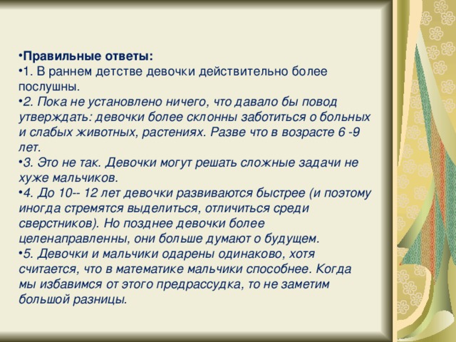 Правильные ответы: 1. В раннем детстве девочки действительно более послушны. 2. Пока не установлено ничего, что давало бы повод утверждать: девочки более склонны заботиться о больных и слабых животных, растениях. Разве что в возрасте 6 -­9 лет. 3. Это не так. Девочки могут решать сложные задачи не хуже мальчиков. 4. До 10­ - 12 лет девочки развиваются быстрее (и поэтому иногда стремятся выделиться, отличиться среди сверстников). Но позднее девочки более целенаправленны, они больше думают о будущем. 5. Девочки и мальчики одарены одинаково, хотя считается, что в математике мальчики способнее. Когда мы избавимся от этого предрассудка, то не заметим большой разницы.