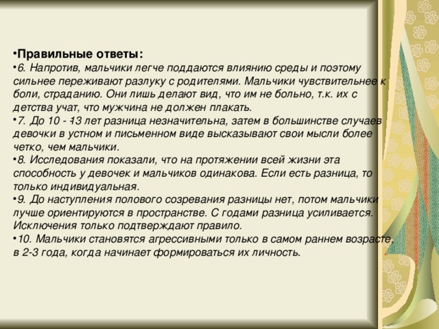 Правильные ответы: 6. Напротив, мальчики легче поддаются влиянию среды и поэтому сильнее переживают разлуку с родителями. Мальчики чувствительнее к боли, страданию. Они лишь делают вид, что им не больно, т.к. их с детства учат, что мужчина не должен плакать. 7. До 10 - ­13 лет разница незначительна, затем в большинстве случаев девочки в устном и письменном виде высказывают свои мысли более четко, чем мальчики. 8. Исследования показали, что на протяжении всей жизни эта способность у девочек и мальчиков одинакова. Если есть разница, то только индивидуальная. 9. До наступления полового созревания разницы нет, потом мальчики лучше ориентируются в пространстве. С годами разница усиливается. Исключения только подтверждают правило. 10. Мальчики становятся агрессивными только в самом раннем возрасте, в 2-3 года, когда начинает формироваться их личность .