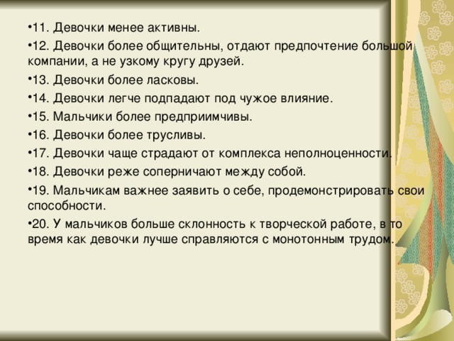 11. Девочки менее активны. 12. Девочки более общительны, отдают предпочтение большой компании, а не узкому кругу друзей. 13. Девочки более ласковы. 14. Девочки легче подпадают под чужое влияние. 15. Мальчики более предприимчивы. 16. Девочки более трусливы. 17. Девочки чаще страдают от комплекса неполноценности. 18. Девочки реже соперничают между собой. 19. Мальчикам важнее заявить о себе, продемонстрировать свои способности. 20. У мальчиков больше склонность к творческой работе, в то время как девочки лучше справляются с монотонным трудом.