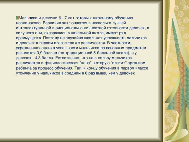 Мальчики и девочки 6 - 7 лет готовы к школьному обучению неодинаково. Различия заключаются в несколько лучшей интеллектуальной и эмоционально-личностной готовности девочек, в силу чего они, оказавшись в начальной школе, имеют ряд преимуществ. Поэтому не случайно школьная успешность мальчиков и девочек в первом классе также различается. В частности, усредненная оценка успешности мальчиков по основным предметам равняется 3,9 баллам (по традиционной 5-балльной шкале), а у девочек - 4,3 балла. Естественно, что не в пользу мальчиков различается и физиологическая 