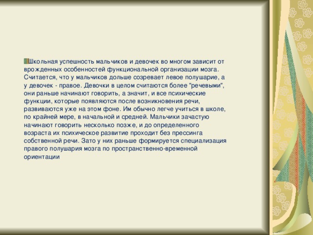 Школьная успешность мальчиков и девочек во многом зависит от врожденных особенностей функциональной организации мозга. Считается, что у мальчиков дольше созревает левое полушарие, а у девочек - правое. Девочки в целом считаются более 