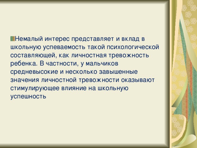 Немалый интерес представляет и вклад в школьную успеваемость такой психологической составляющей, как личностная тревожность ребенка. В частности, у мальчиков средневысокие и несколько завышенные значения личностной тревожности оказывают стимулирующее влияние на школьную успешность