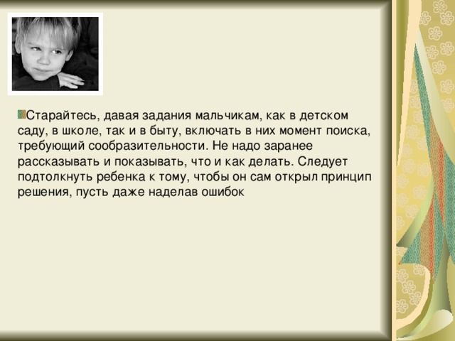 Старайтесь, давая задания мальчикам, как в детском саду, в школе, так и в быту, включать в них момент поиска, требующий сообразительности. Не надо заранее рассказывать и показывать, что и как делать. Следует подтолкнуть ребенка к тому, чтобы он сам открыл принцип решения, пусть даже наделав ошибок