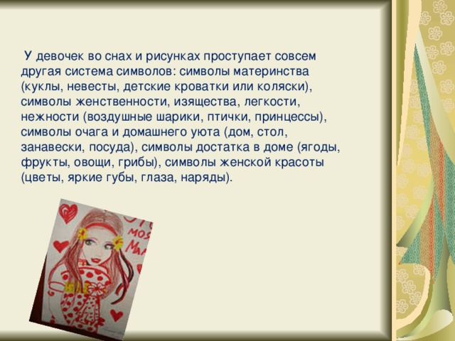 У девочек во снах и рисунках проступает совсем другая система символов: символы материнства (куклы, невесты, детские кроватки или коляски), символы женственности, изящества, легкости, нежности (воздушные шарики, птички, принцессы), символы очага и домашнего уюта (дом, стол, занавески, посуда), символы достатка в доме (ягоды, фрукты, овощи, грибы), символы женской красоты (цветы, яркие губы, глаза, наряды).