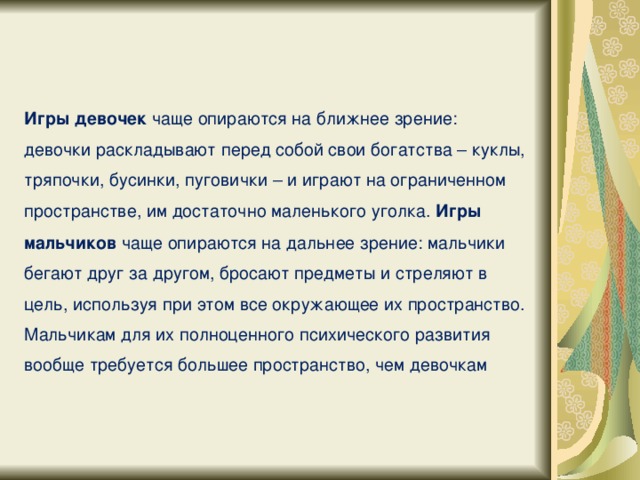 Игры девочек чаще опираются на ближнее зрение: девочки раскладывают перед собой свои богатства – куклы, тряпочки, бусинки, пуговички – и играют на ограниченном пространстве, им достаточно маленького уголка. Игры мальчиков чаще опираются на дальнее зрение: мальчики бегают друг за другом, бросают предметы и стреляют в цель, используя при этом все окружающее их пространство. Мальчикам для их полноценного психического развития вообще требуется большее пространство, чем девочкам