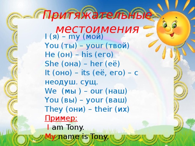 Притяжательные местоимения I (я) – my (мой) You (ты) – your (твой) He (он) – his (его) She (она) – her (её) It (оно) – its (её, его) – с неодуш. сущ. We (мы ) – our (наш) You (вы) – your (ваш) They (они) – their (их) Пример:  I am Tony. My name is Tony.