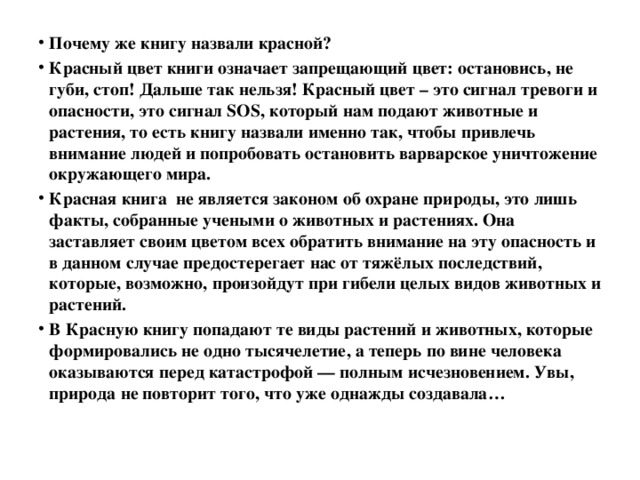 Почему же книгу назвали красной? Красный цвет книги означает запрещающий цвет: остановись, не губи, стоп! Дальше так нельзя! Красный цвет – это сигнал тревоги и опасности, это сигнал SOS, который нам подают животные и растения, то есть книгу назвали именно так, чтобы привлечь внимание людей и попробовать остановить варварское уничтожение окружающего мира. Красная книга  не является законом об охране природы, это лишь факты, собранные учеными о животных и растениях. Она заставляет своим цветом всех обратить внимание на эту опасность и в данном случае предостерегает нас от тяжёлых последствий, которые, возможно, произойдут при гибели целых видов животных и растений. В Красную книгу попадают те виды растений и животных, которые формировались не одно тысячелетие, а теперь по вине человека оказываются перед катастрофой — полным исчезновением. Увы, природа не повторит того, что уже однажды создавала…