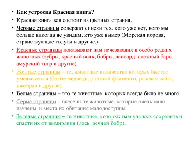 Как устроена Красная книга? Красная книга вся состоит из цветных страниц. Черные страницы содержат списки тех, кого уже нет, кого мы больше никогда не увидим, кто уже вымер (Морская корова, странствующие голуби и другие.). Красные страницы показывают нам исчезающих и особо редких животных (зубры, красный волк, бобры, леопард, снежный барс, амурский тигр и другие). Желтые страницы – те, животные количество которых быстро уменьшается (белые медведи, розовый фламинго, розовая чайка, джейран и другие). Белые страницы – это  те животные, которых всегда было не много. Серые страницы – внесены те животные, которые очень мало изучены, и места их обитания малодоступны . Зеленые страницы