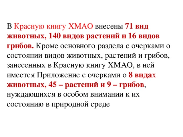 В Красную книгу ХМАО внесены 71 вид животных, 140 видов растений и 16 видов грибов. Кроме основного раздела с очерками о состоянии видов животных, растений и грибов, занесенных в Красную книгу ХМАО, в ней имеется Приложение с очерками о 8 вида х животных, 45 – растений и 9 – грибов , нуждающихся в особом внимании к их состоянию в природной среде