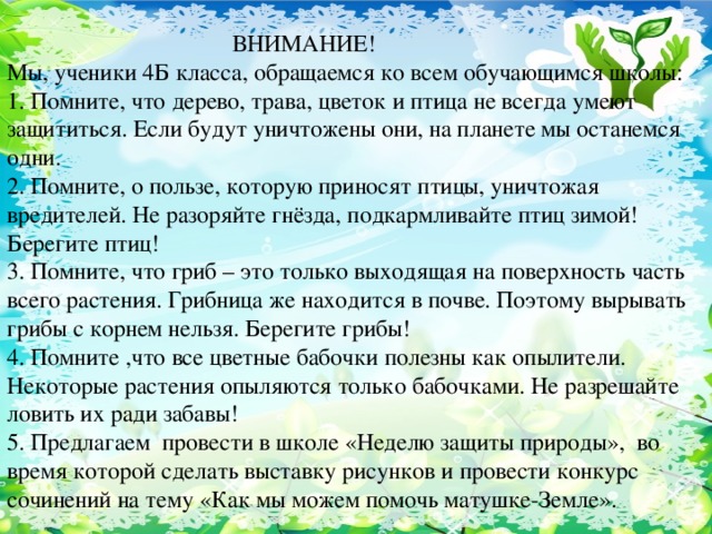 ВНИМАНИЕ! Мы, ученики 4Б класса, обращаемся ко всем обучающимся школы: 1. Помните, что дерево, трава, цветок и птица не всегда умеют защититься. Если будут уничтожены они, на планете мы останемся одни. 2. Помните, о пользе, которую приносят птицы, уничтожая вредителей. Не разоряйте гнёзда, подкармливайте птиц зимой! Берегите птиц! 3. Помните, что гриб – это только выходящая на поверхность часть всего растения. Грибница же находится в почве. Поэтому вырывать грибы с корнем нельзя. Берегите грибы! 4. Помните ,что все цветные бабочки полезны как опылители. Некоторые растения опыляются только бабочками. Не разрешайте ловить их ради забавы! 5. Предлагаем провести в школе «Неделю защиты природы», во время которой сделать выставку рисунков и провести конкурс сочинений на тему «Как мы можем помочь матушке-Земле».