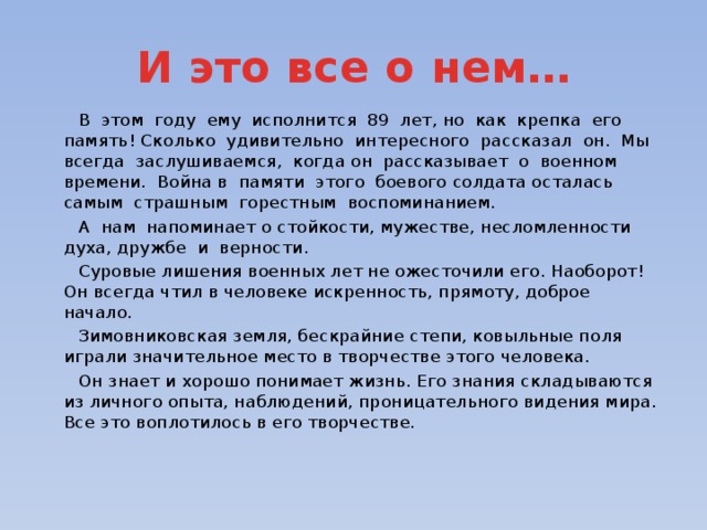 И это все о нем…  В этом году ему исполнится 89 лет, но как крепка его память! Сколько удивительно интересного рассказал он. Мы всегда заслушиваемся, когда он рассказывает о военном времени. Война в памяти этого боевого солдата осталась самым страшным горестным воспоминанием.  А нам напоминает о стойкости, мужестве, несломленности духа, дружбе и верности.  Суровые лишения военных лет не ожесточили его. Наоборот! Он всегда чтил в человеке искренность, прямоту, доброе начало.  Зимовниковская земля, бескрайние степи, ковыльные поля играли значительное место в творчестве этого человека.  Он знает и хорошо понимает жизнь. Его знания складываются из личного опыта, наблюдений, проницательного видения мира. Все это воплотилось в его творчестве.