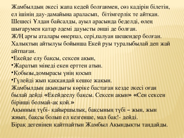 Жамбылдың әкесі жапа кедей болғанмен, сөз кадірін білетін, ел ішінің дау-дамайына араласып, бітімгерлік те айтқан. Шешесі Ұлдан байсалды, ауыл арасында беделді, өлең шығарумен қатар әдемі дауысты әнші де болған. Ж/Ң арғы аталары өнерпаз, сері,палуан шешендер болған. Халықтың айтылуы бойынша Екей руы туралыбылай деп жай айтпаған. Екейде елу бақсы, сексен ақын, Жаратып мінеді екен ерттен атын. Қобызы,домырасы үнің қосып Гүлейді жып қаққандай кешке жақын. Жамбылдың ақындығы көріке бастаған кезде әкесі оған былай дейді « Екейдеелу бақсы. Сексен ақын »  « Сен сексен бірінші болмай-ақ қой. » Ақынның түбі- қайыршылық, бақсының түбі – жын, жын жиып, бақсы болып ел кезгенше, мал бақ!- дейді. Бірақ дегенінен қайтпайтын Жамбыл Ақындықты таңдайды.