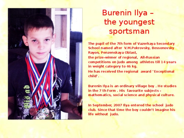 Burenin Ilya – the youngest sportsman The pupil of the 7th form of Vazerkaya Secondary School named after V.M.Pokrovsky, Bessonovsky Rayon, Penzenskaya Oblast, the prize-winner of regional, All-Russian competitions on judo among athletes till 14 years in weight category to 46 kg. He has received the regional award 