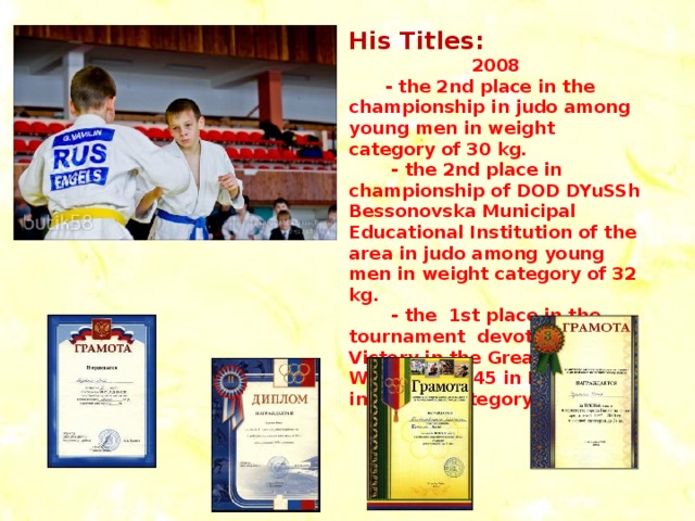 His Titles: 2008  - the 2nd place in the championship in judo among young men in weight category of 30 kg.  - the 2nd place in championship of DOD DYuSSh Bessonovska Municipal Educational Institution of the area in judo among young men in weight category of 32 kg.  - the 1st place in the tournament devoted to the Victory in the Great Patriotic War 1941-1945 in Narovchat in weight category of 34 kg