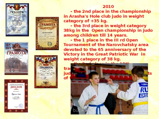 2010  - the 2nd place in the championship in Arasha's Hole club judo in weight category of +35 kg.  - the 3rd place in weight category 38kg in the Open championship in judo among children till 14 years.  - the 1 place in the III rd Open Tournament of the Narovchatsky area devoted to the 65 anniversary of the Victory in the Great Patriotic War in weight category of 38 kg.  - the 2nd place in the 19th traditional All-Russian tournament in judo of memory of the master of sports of the USSR V. V. Barashkin.