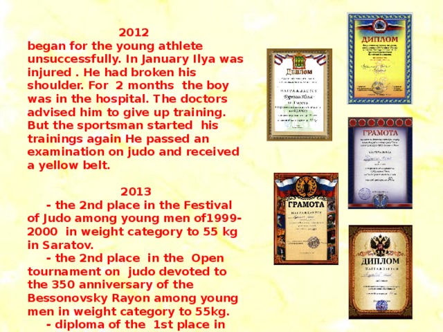 2012 began for the young athlete unsuccessfully. In January Ilya was injured . He had broken his shoulder. For 2 months the boy was in the hospital. The doctors advised him to give up training. But the sportsman started his trainings again He passed an examination on judo and received a yellow belt.  2013  - the 2nd place in the Festival of Judo among young men of1999- 2000 in weight category to 55 kg in Saratov.  - the 2nd place in the Open tournament on judo devoted to the 350 anniversary of the Bessonovsky Rayon among young men in weight category to 55kg.  - diploma of the 1st place in the Open tournament of the Penza Region among young men in weight category to 55kg.