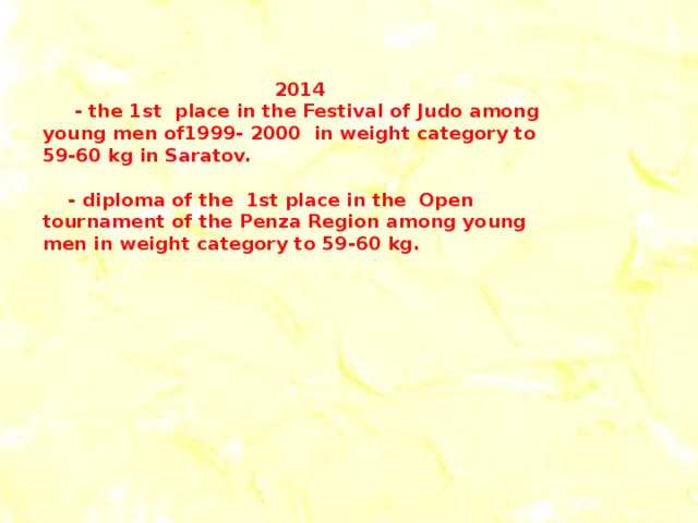 2014  - the 1st place in the Festival of Judo among young men of1999- 2000 in weight category to 59-60 kg in Saratov.   - diploma of the 1st place in the Open tournament of the Penza Region among young men in weight category to 59-60 kg.