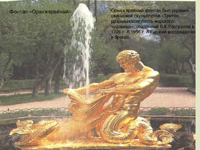 Орнажерейный фонтан был украшен свинцовой скульптурой «Тритон, разрывающий пасть морского чудовища», созданный Б.К.Растрелли в 1726 г. В 1956 г. А.Гуржий воссоздал ее в бронзе. Фонтан «Оранжерейный».