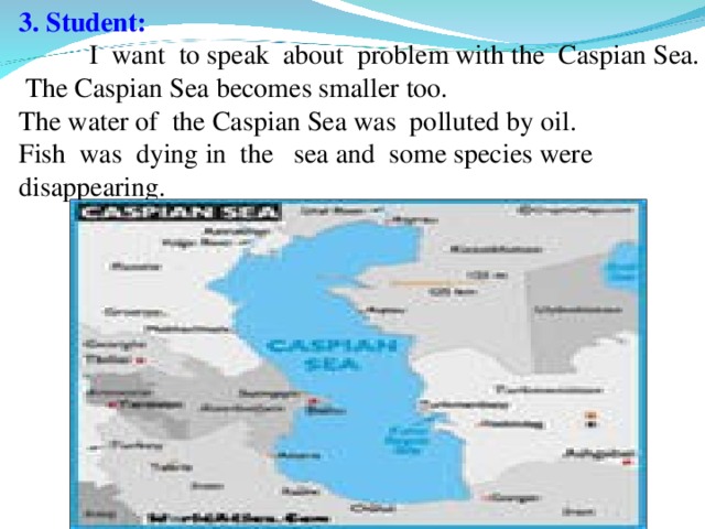 3. Student:   I want to speak about problem with the Caspian Sea.  The Caspian Sea becomes smaller too. The water of the Caspian Sea was polluted by oil. Fish was dying in the sea and some species were disappearing.