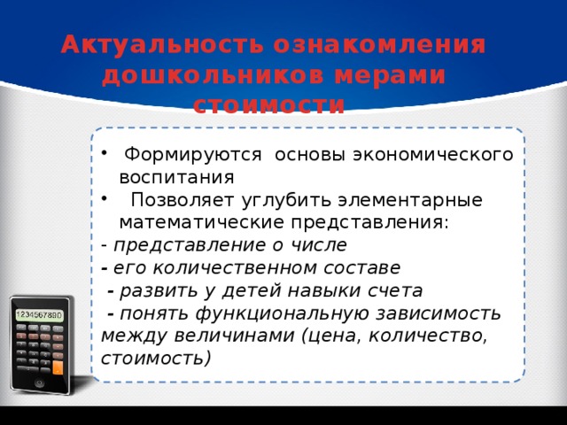 Актуальность ознакомления дошкольников мерами стоимости  Формируются основы экономического воспитания  Позволяет углубить элементарные математические представления: - представление о числе - его количественном составе  - развить у детей навыки счета  - понять функциональную зависимость между величинами (цена, количество, стоимость)