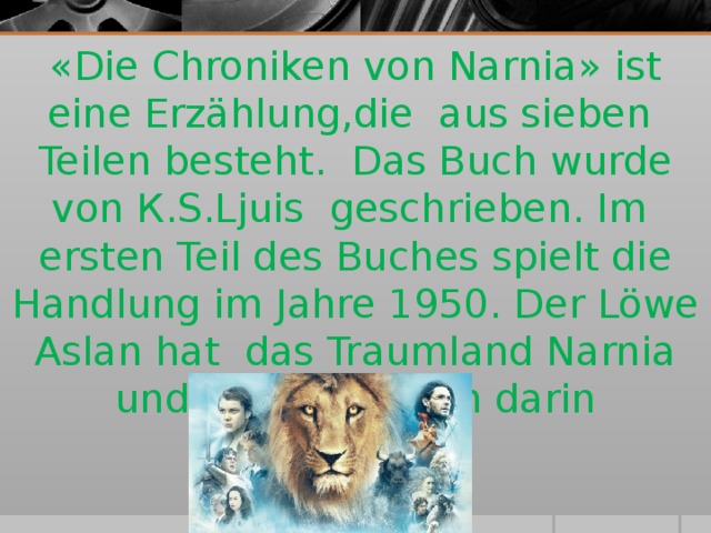 « Die Chroniken von Narnia » ist eine Erzählung,die aus sieben Teilen besteht. Das Buch wurde von К .S.Ljuis  geschrieben . Im ersten Teil des Buches spielt die Handlung im Jahre 1950. Der Löwe Aslan hat das Traumland Narnia und alle Lebwesen darin geschaffen.