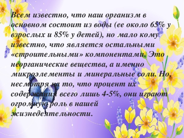 Всем известно, что наш организм в основном состоит из воды (ее около 65% у взрослых и 85% у детей), но мало кому известно, что является остальными «строительными» компонентами. Это неорганические вещества, а именно микроэлементы и минеральные соли. Но, несмотря на то, что процент их содержания всего лишь 4-5%, они играют огромную роль в нашей жизнедеятельности.