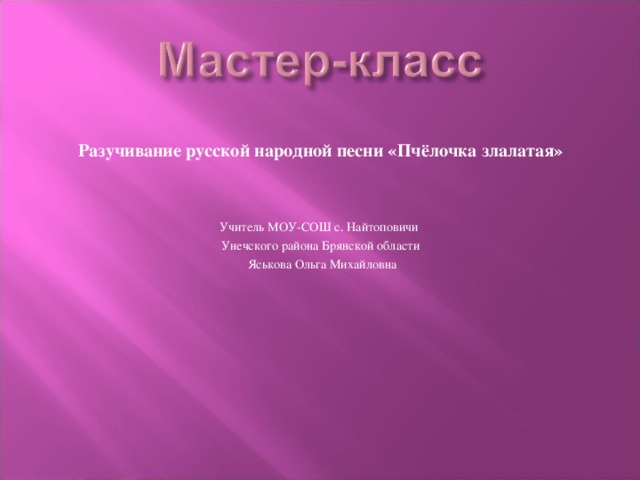 Разучивание русской народной песни «Пчёлочка злалатая» Учитель МОУ-СОШ с. Найтоповичи Унечского района Брянской области  Яськова Ольга Михайловна